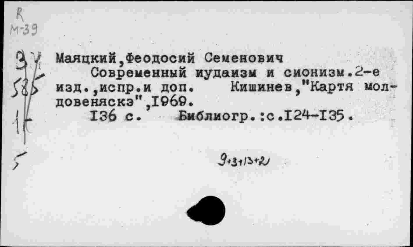 ﻿к м-33
Маяцкий,Феодосий Семенович
Современный иудаизм и сионизм.2-е изд.,испр.и доп. Кишинев,*'Картя мол-довеняскэ",1©б9.
136 с. Библиогр.:с.124-135•
